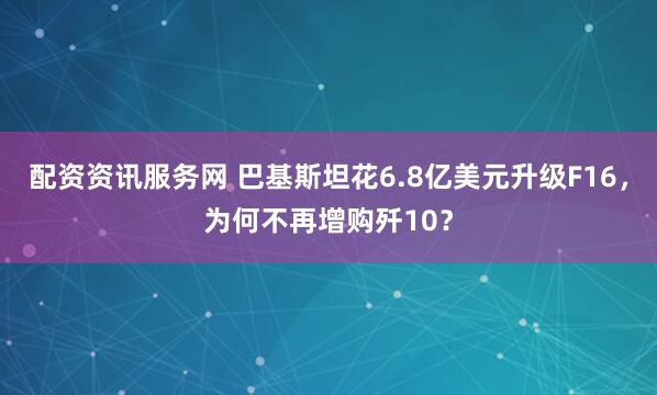 配资资讯服务网 巴基斯坦花6.8亿美元升级F16,为何不再增购歼10?