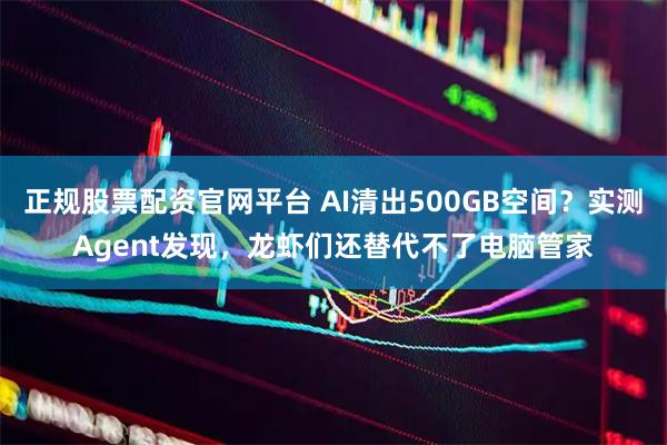 正规股票配资官网平台 AI清出500GB空间？实测Agent发现，龙虾们还替代不了电脑管家