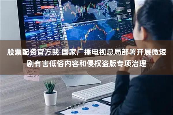 股票配资官方我 国家广播电视总局部署开展微短剧有害低俗内容和侵权盗版专项治理