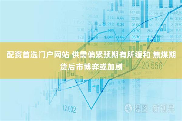 配资首选门户网站 供需偏紧预期有所缓和 焦煤期货后市博弈或加剧