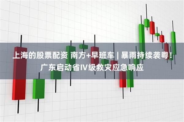 上海的股票配资 南方+早班车 | 暴雨持续袭粤！广东启动省Ⅳ级救灾应急响应
