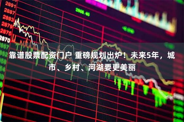 靠谱股票配资门户 重磅规划出炉!未来5年,城市、乡村、河湖要更美丽