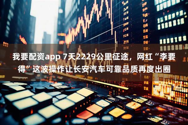 我要配资app 7天2229公里征途,网红“李要得”这波操作让长安汽车可靠品质再度出圈
