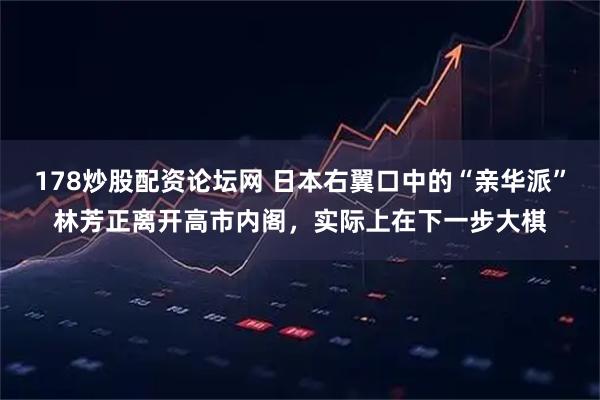 178炒股配资论坛网 日本右翼口中的“亲华派”林芳正离开高市内阁，实际上在下一步大棋