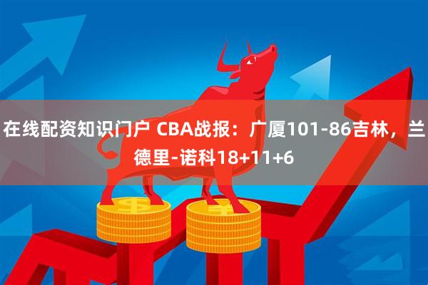在线配资知识门户 CBA战报：广厦101-86吉林，兰德里-诺科18+11+6